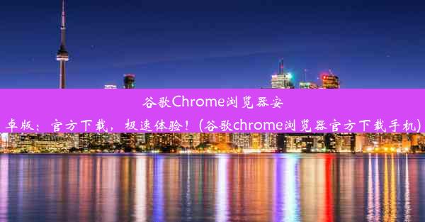 谷歌Chrome浏览器安卓版：官方下载，极速体验！(谷歌chrome浏览器官方下载手机)