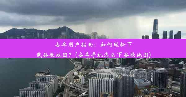 安卓用户指南：如何轻松下载谷歌地图？(安卓手机怎么下谷歌地图)