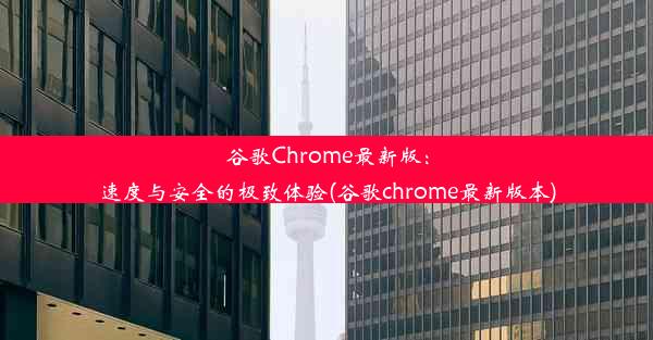 谷歌Chrome最新版：速度与安全的极致体验(谷歌chrome最新版本)