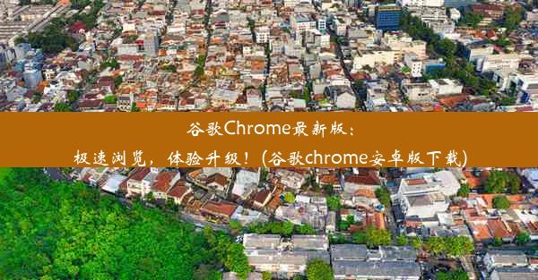 谷歌Chrome最新版：极速浏览，体验升级！(谷歌chrome安卓版下载)