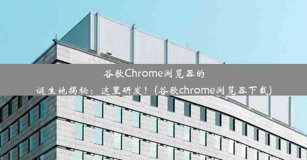 谷歌Chrome浏览器的诞生地揭秘：这里研发！(谷歌chrome浏览器下载)