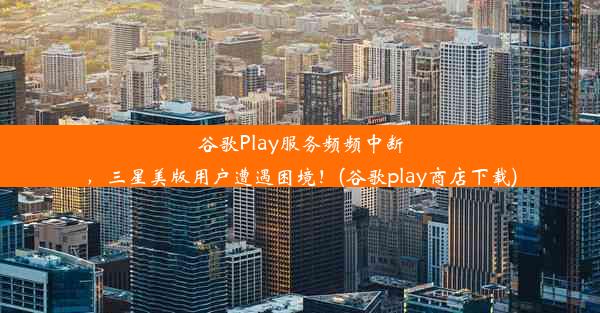 谷歌Play服务频频中断，三星美版用户遭遇困境！(谷歌play商店下载)