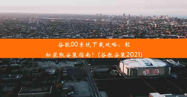 谷歌80系统下载攻略：轻松获取安装指南！(谷歌安装2021)