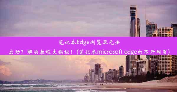 笔记本Edge浏览器无法启动？解决教程大揭秘！(笔记本microsoft edge打不开网页)