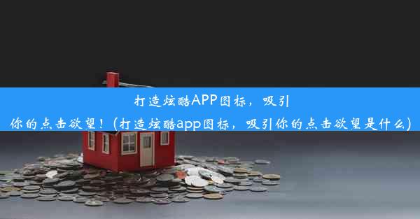 打造炫酷APP图标，吸引你的点击欲望！(打造炫酷app图标，吸引你的点击欲望是什么)