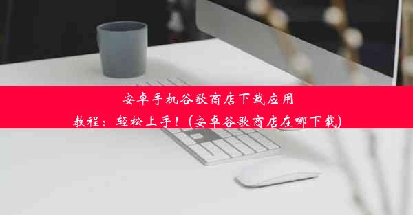 安卓手机谷歌商店下载应用教程：轻松上手！(安卓谷歌商店在哪下载)