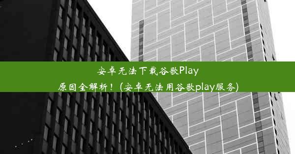 安卓无法下载谷歌Play原因全解析！(安卓无法用谷歌play服务)