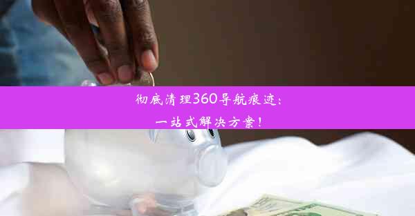 彻底清理360导航痕迹：一站式解决方案！