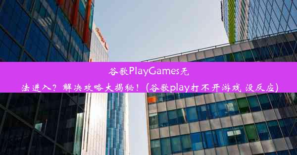 谷歌PlayGames无法进入？解决攻略大揭秘！(谷歌play打不开游戏 没反应)