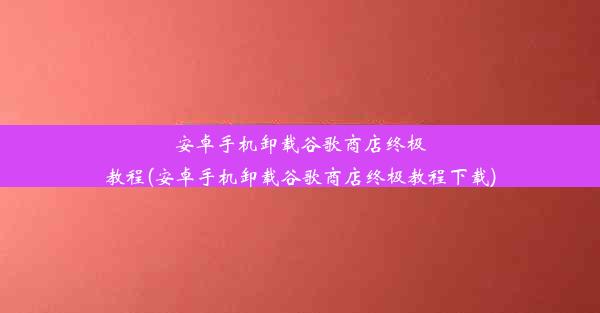 安卓手机卸载谷歌商店终极教程(安卓手机卸载谷歌商店终极教程下载)