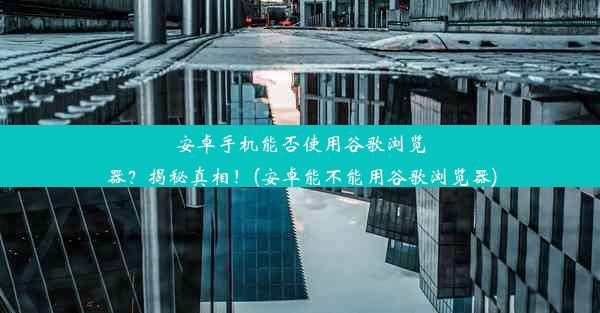 安卓手机能否使用谷歌浏览器？揭秘真相！(安卓能不能用谷歌浏览器)