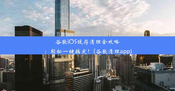 谷歌iOS缓存清理全攻略：轻松一键搞定！(谷歌清理app)