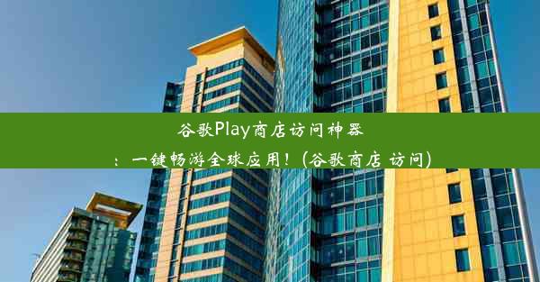 谷歌Play商店访问神器：一键畅游全球应用！(谷歌商店 访问)