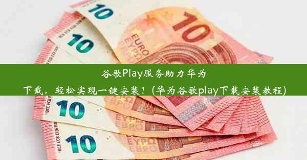 谷歌Play服务助力华为下载，轻松实现一键安装！(华为谷歌play下载安装教程)