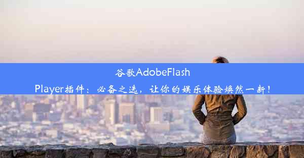 谷歌AdobeFlashPlayer插件：必备之选，让你的娱乐体验焕然一新！