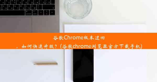 谷歌Chrome版本过旧，如何快速升级？(谷歌chrome浏览器官方下载手机)