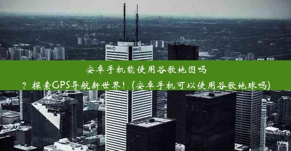 安卓手机能使用谷歌地图吗？探索GPS导航新世界！(安卓手机可以使用谷歌地球吗)