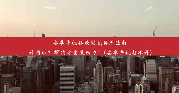 安卓手机谷歌浏览器无法打开网址？解决方案来助力！(安卓手机打不开)