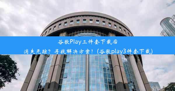 谷歌Play三件套下载后消失无踪？寻找解决方案！(谷歌play3件套下载)