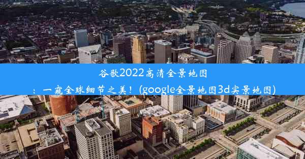 谷歌2022高清全景地图：一窥全球细节之美！(google全景地图3d实景地图)