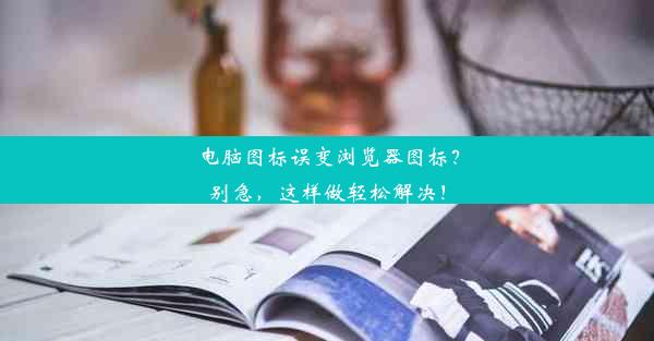 电脑图标误变浏览器图标？别急，这样做轻松解决！