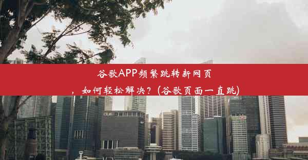 谷歌APP频繁跳转新网页，如何轻松解决？(谷歌页面一直跳)