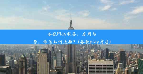 谷歌Play服务：启用与否，你该如何选择？(谷歌play商店)