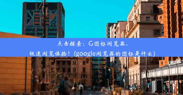 点击探索：G图标浏览器，极速浏览体验！(google浏览器的图标是什么)