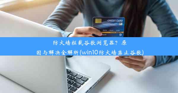 防火墙拦截谷歌浏览器？原因与解决全解析(win10防火墙禁止谷歌)