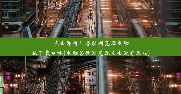 点击即得！谷歌浏览器电脑版下载攻略(电脑谷歌浏览器点击没有反应)