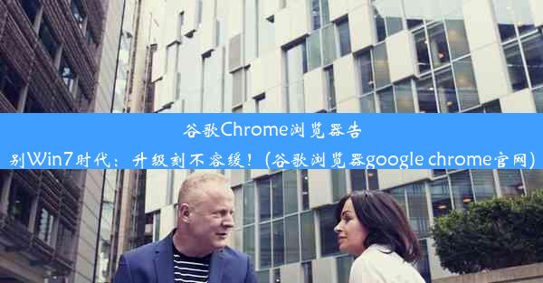 谷歌Chrome浏览器告别Win7时代：升级刻不容缓！(谷歌浏览器google chrome官网)