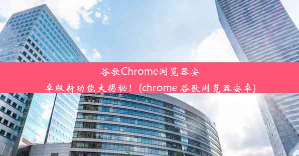 谷歌Chrome浏览器安卓版新功能大揭秘！(chrome 谷歌浏览器安卓)