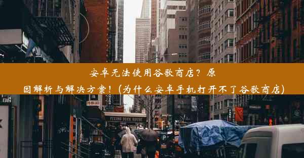 安卓无法使用谷歌商店？原因解析与解决方案！(为什么安卓手机打开不了谷歌商店)