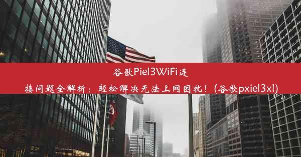 谷歌Piel3WiFi连接问题全解析：轻松解决无法上网困扰！(谷歌pxiel3xl)