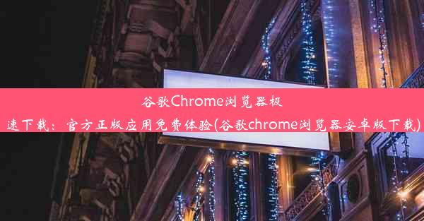 谷歌Chrome浏览器极速下载：官方正版应用免费体验(谷歌chrome浏览器安卓版下载)