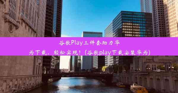 谷歌Play三件套助力华为下载，轻松实现！(谷歌play下载安装华为)