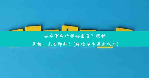 安卓下载特推安全否？揭秘真相，点击即知！(特推安卓最新版本)