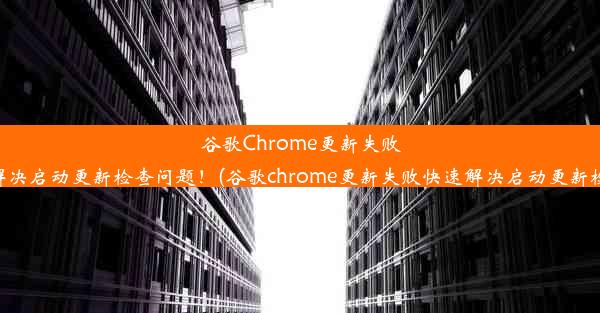 谷歌Chrome更新失败？快速解决启动更新检查问题！(谷歌chrome更新失败快速解决启动更新检查问题)