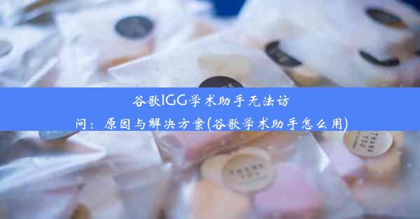 谷歌IGG学术助手无法访问：原因与解决方案(谷歌学术助手怎么用)