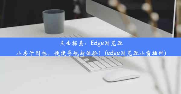 点击探索：Edge浏览器小房子图标，便捷导航新体验！(edge浏览器小窗插件)