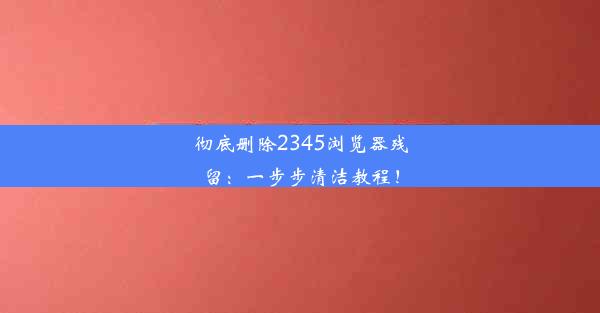 彻底删除2345浏览器残留：一步步清洁教程！