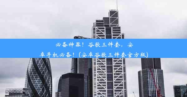 必备神器！谷歌三件套，安卓手机必备！(安卓谷歌三件套官方版)