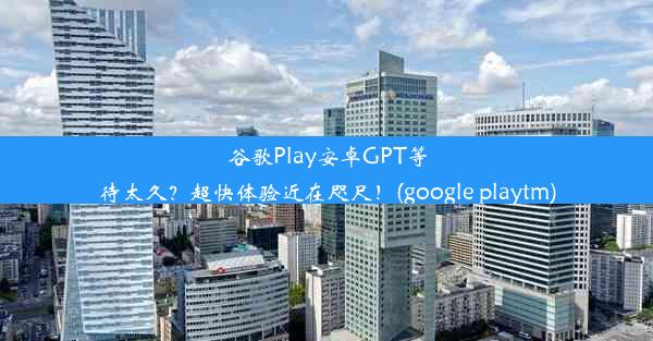 谷歌Play安卓GPT等待太久？超快体验近在咫尺！(google playtm)