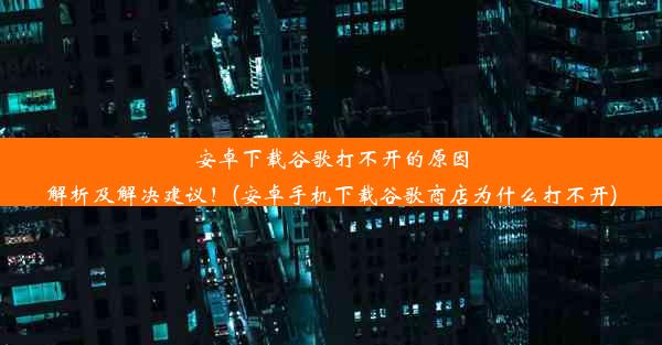 安卓下载谷歌打不开的原因解析及解决建议！(安卓手机下载谷歌商店为什么打不开)