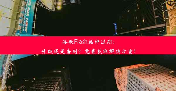 谷歌Flash插件过期：升级还是告别？免费获取解决方案！