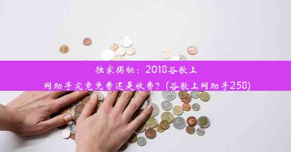 独家揭秘：2018谷歌上网助手究竟免费还是收费？(谷歌上网助手258)