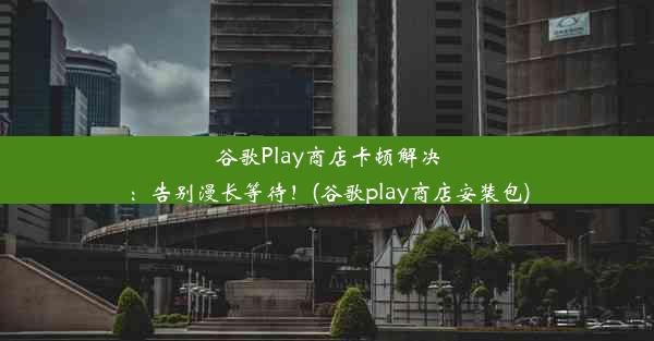 谷歌Play商店卡顿解决：告别漫长等待！(谷歌play商店安装包)