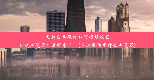 电脑企业微信如何巧妙设置指定浏览器？教程来了！(企业微信用什么浏览器)