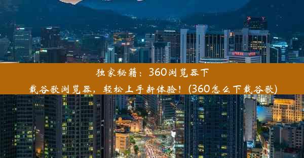 独家秘籍：360浏览器下载谷歌浏览器，轻松上手新体验！(360怎么下载谷歌)