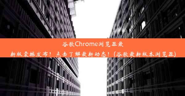 谷歌Chrome浏览器最新版震撼发布！点击了解最新动态！(谷歌最新版本浏览器)